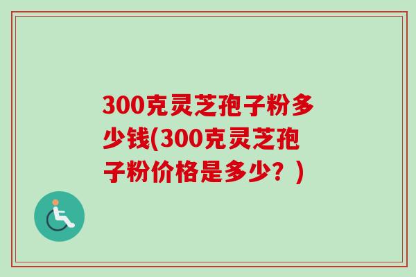 300克灵芝孢子粉多少钱(300克灵芝孢子粉价格是多少?)