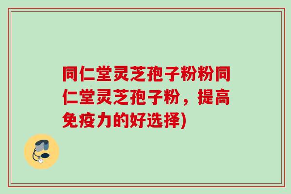 同仁堂灵芝孢子粉粉同仁堂灵芝孢子粉,提高免疫力的好选择)