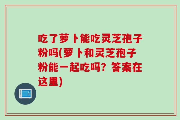 吃了萝卜能吃灵芝孢子粉吗(萝卜和灵芝孢子粉能一起吃吗?答案在这里)