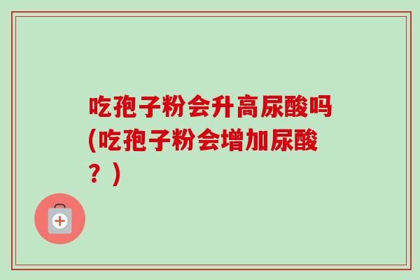 吃孢子粉会升高尿酸吗(吃孢子粉会增加尿酸?)