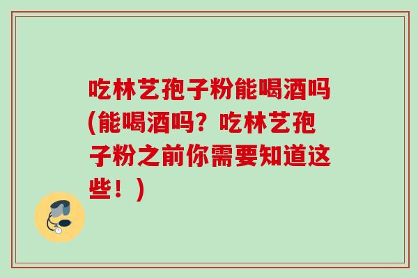 吃林艺孢子粉能喝酒吗(能喝酒吗？吃林艺孢子粉之前你需要知道这些！)