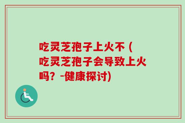 吃灵芝孢子上火不 (吃灵芝孢子会导致上火吗？-健康探讨)