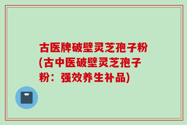 古医牌破壁灵芝孢子粉(古中医破壁灵芝孢子粉:强效养生补品)