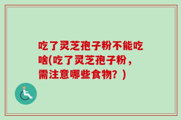 吃了灵芝孢子粉不能吃啥(吃了灵芝孢子粉，需注意哪些食物？)