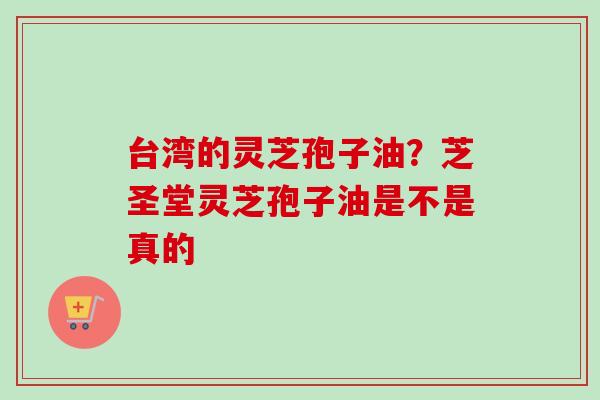 台湾的灵芝孢子油？芝圣堂灵芝孢子油是不是真的