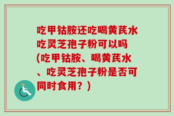 吃甲钴胺还吃喝黄芪水吃灵芝孢子粉可以吗 (吃甲钴胺、喝黄芪水、吃灵芝孢子粉是否可同时食用?)