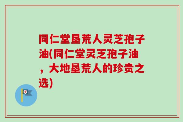 同仁堂垦荒人灵芝孢子油(同仁堂灵芝孢子油,大地垦荒人的珍贵之选)