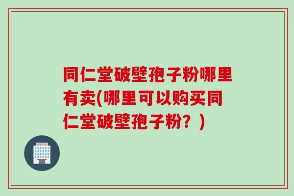 同仁堂破壁孢子粉哪里有卖(哪里可以购买同仁堂破壁孢子粉?)