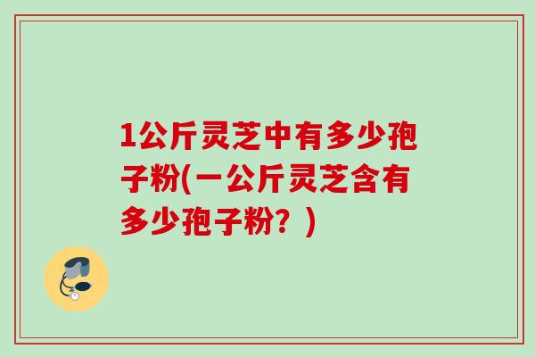 1公斤灵芝中有多少孢子粉(一公斤灵芝含有多少孢子粉?) 1公斤灵芝中有多少孢子粉(一公斤灵芝含有多少孢子粉?)