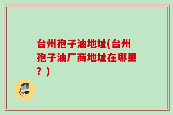 台州孢子油地址(台州孢子油厂商地址在哪里?)