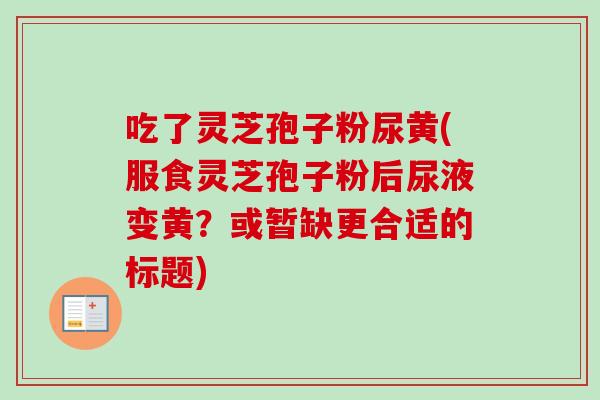 吃了灵芝孢子粉尿黄(服食灵芝孢子粉后尿液变黄？或暂缺更合适的标题)