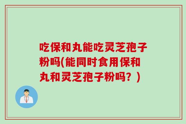 吃保和丸能吃灵芝孢子粉吗(能同时食用保和丸和灵芝孢子粉吗?) 吃保和丸能吃灵芝孢子粉吗(能同时食用保和丸和灵芝孢子粉吗?)