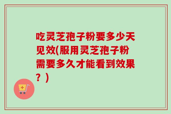 吃灵芝孢子粉要多少天见效(服用灵芝孢子粉需要多久才能看到效果？)