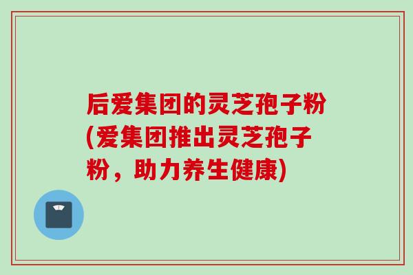后爱集团的灵芝孢子粉(爱集团推出灵芝孢子粉,助力养生健康)