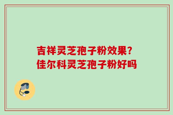 吉祥灵芝孢子粉效果?佳尔科灵芝孢子粉好吗