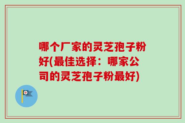 哪个厂家的灵芝孢子粉好(最佳选择:哪家公司的灵芝孢子粉最好)