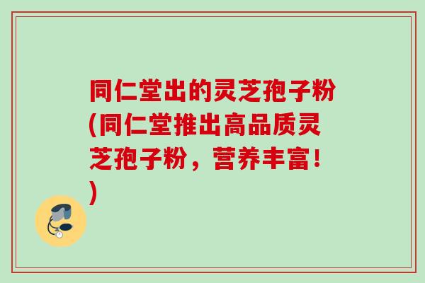 同仁堂出的灵芝孢子粉(同仁堂推出高品质灵芝孢子粉,营养丰富!) 同仁堂出的灵芝孢子粉(同仁堂推出高品质灵芝孢子粉,营养丰富!)