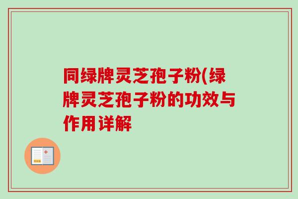 同绿牌灵芝孢子粉(绿牌灵芝孢子粉的功效与作用详解 同绿牌灵芝孢子粉(绿牌灵芝孢子粉的功效与作用详解