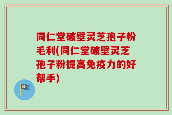 同仁堂破壁灵芝孢子粉毛利(同仁堂破壁灵芝孢子粉提高免疫力的好帮手)