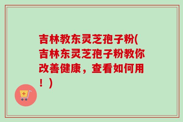 吉林教东灵芝孢子粉(吉林东灵芝孢子粉教你改善健康,查看如何用!)