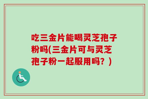 吃三金片能喝灵芝孢子粉吗(三金片可与灵芝孢子粉一起服用吗?)