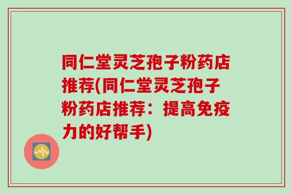 同仁堂灵芝孢子粉药店推荐(同仁堂灵芝孢子粉药店推荐:提高免疫力的好帮手)