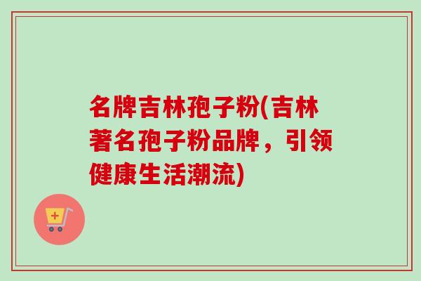 名牌吉林孢子粉(吉林著名孢子粉品牌,引领健康生活潮流)
