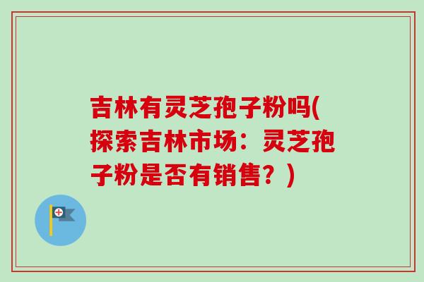 吉林有灵芝孢子粉吗(探索吉林市场：灵芝孢子粉是否有销售？)