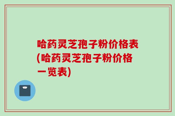 哈药灵芝孢子粉价格表(哈药灵芝孢子粉价格一览表)