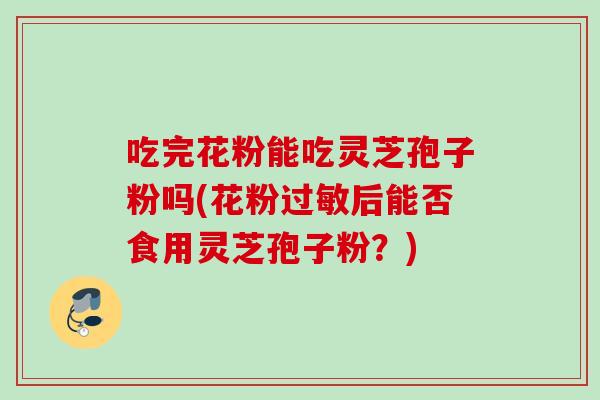 吃完花粉能吃灵芝孢子粉吗(花粉过敏后能否食用灵芝孢子粉?)