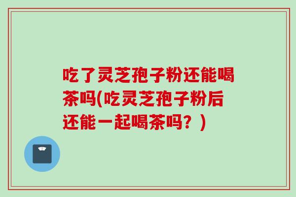 吃了灵芝孢子粉还能喝茶吗(吃灵芝孢子粉后还能一起喝茶吗?)