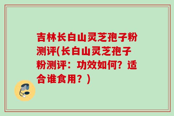 吉林长白山灵芝孢子粉测评(长白山灵芝孢子粉测评:功效如何?适合谁食用?)