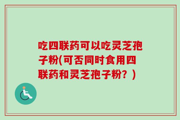 吃四联药可以吃灵芝孢子粉(可否同时食用四联药和灵芝孢子粉？)