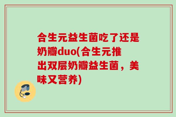合生元益生菌吃了还是奶瓣duo(合生元推出双层奶瓣益生菌，美味又营养)