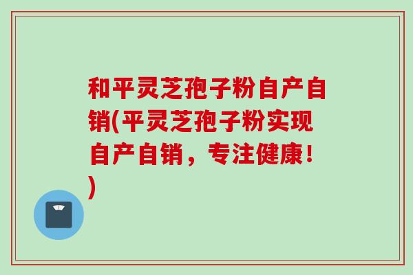 和平灵芝孢子粉自产自销(平灵芝孢子粉实现自产自销,专注健康!)