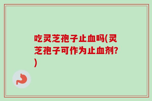 吃灵芝孢子止血吗(灵芝孢子可作为止血剂？)