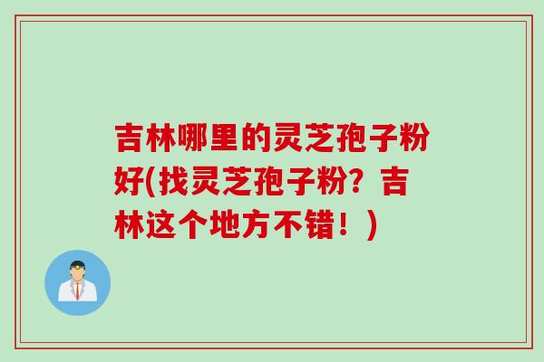 吉林哪里的灵芝孢子粉好(找灵芝孢子粉？吉林这个地方不错！)