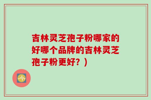 吉林灵芝孢子粉哪家的好哪个品牌的吉林灵芝孢子粉更好?)
