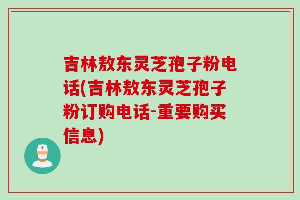 吉林敖东灵芝孢子粉电话(吉林敖东灵芝孢子粉订购电话-重要购买信息)