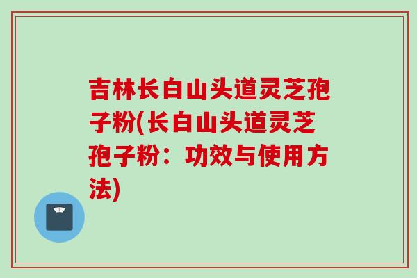 吉林长白山头道灵芝孢子粉(长白山头道灵芝孢子粉：功效与使用方法)