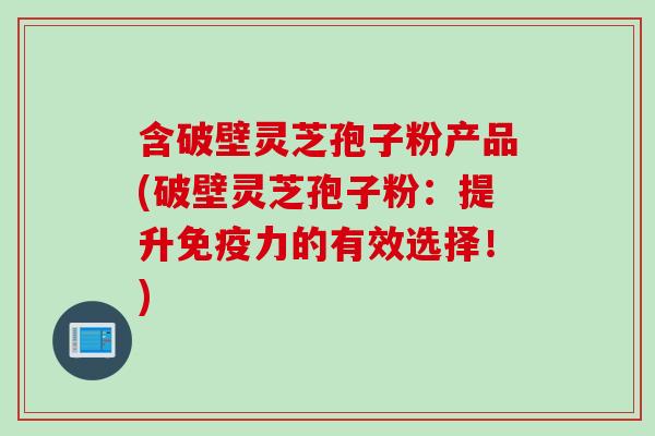 含破壁灵芝孢子粉产品(破壁灵芝孢子粉:提升免疫力的有效选择!)