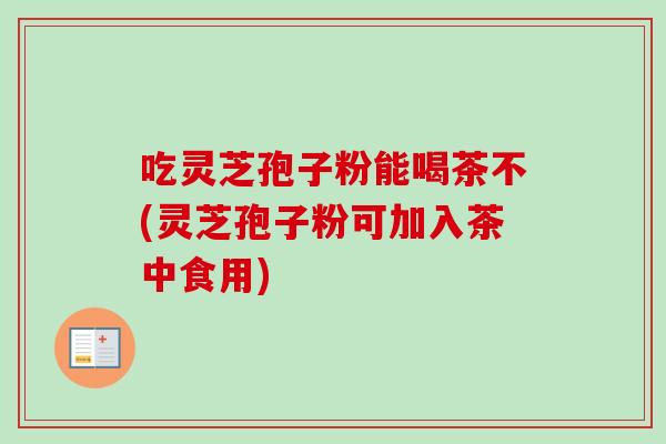 吃灵芝孢子粉能喝茶不(灵芝孢子粉可加入茶中食用)