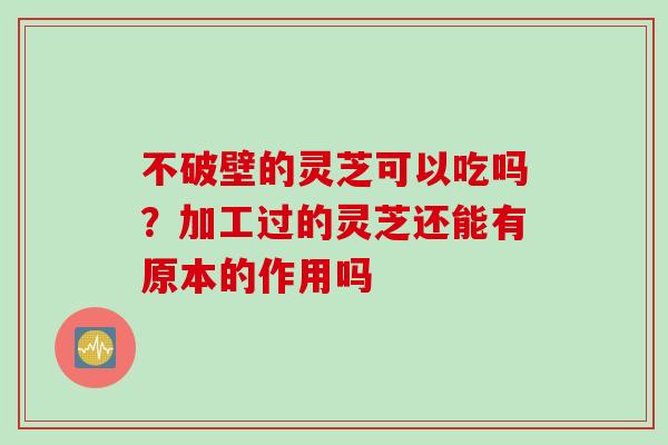 不破壁的灵芝可以吃吗?加工过的灵芝还能有原本的作用吗