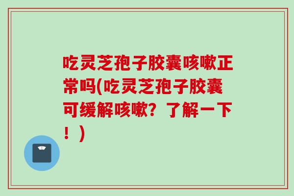 吃灵芝孢子胶囊咳嗽正常吗(吃灵芝孢子胶囊可缓解咳嗽?了解一下!)