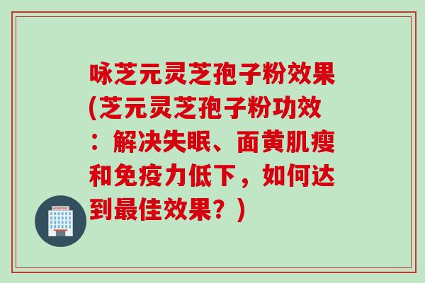 咏芝元灵芝孢子粉效果(芝元灵芝孢子粉功效：解决失眠、面黄肌瘦和免疫力低下，如何达到最佳效果？)