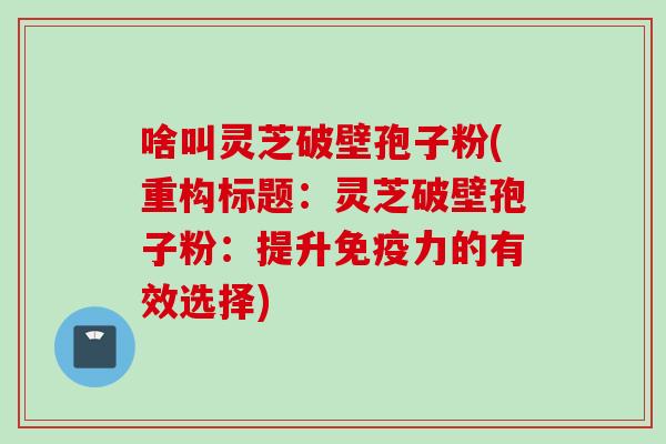 啥叫灵芝破壁孢子粉(重构标题:灵芝破壁孢子粉:提升免疫力的有效选择) 啥叫灵芝破壁孢子粉(重构标题:灵芝破壁孢子粉:提升免疫力的有效选择)