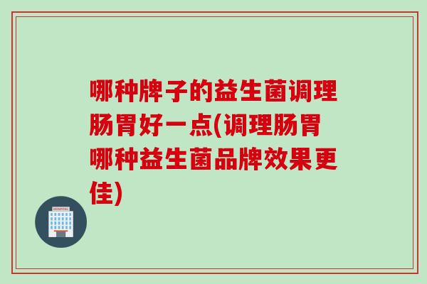 哪种牌子的益生菌调理肠胃好一点(调理肠胃哪种益生菌品牌效果更佳)