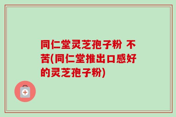 同仁堂灵芝孢子粉 不苦(同仁堂推出口感好的灵芝孢子粉)