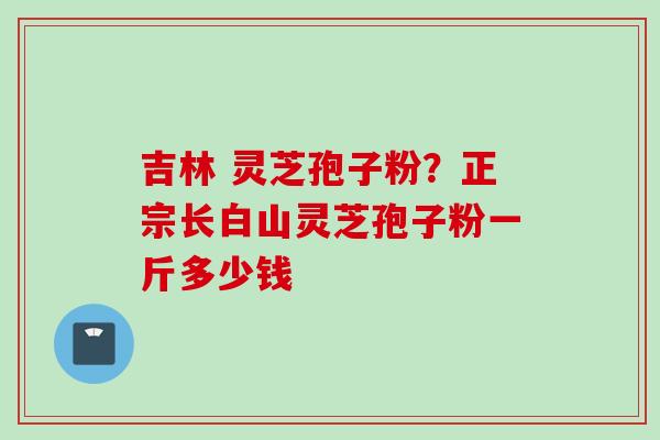 吉林 灵芝孢子粉?正宗长白山灵芝孢子粉一斤多少钱