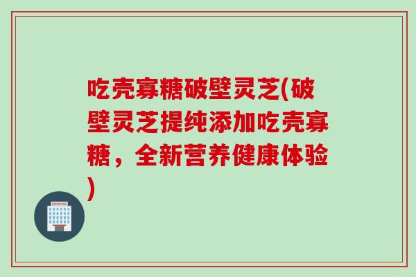吃壳寡糖破壁灵芝(破壁灵芝提纯添加吃壳寡糖，全新营养健康体验)